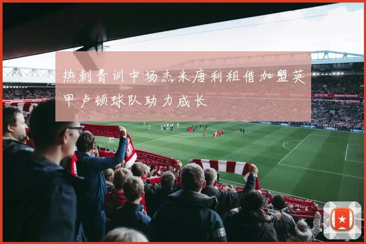 热刺青训中场杰米唐利租借加盟英甲卢顿球队助力成长