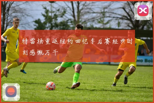 特雷杨重返纽约回忆季后赛经典时刻感慨万千