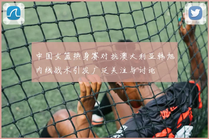 中国女篮热身赛对抗澳大利亚韩旭内线战术引发广泛关注与讨论