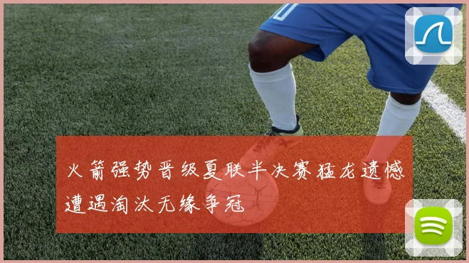 火箭强势晋级夏联半决赛猛龙遗憾遭遇淘汰无缘争冠