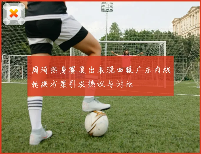 周琦热身赛复出表现回暖广东内线轮换方案引发热议与讨论