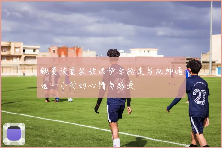 鲍曼谈首发被诺伊尔抢走与纳帅通话一小时的心情与感受