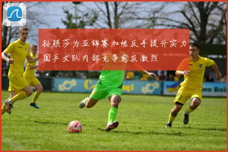 孙颖莎为亚锦赛加练反手提升实力国乒女队内部竞争愈发激烈