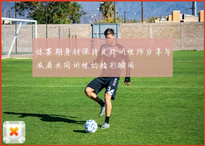 休赛期身材保持良好训练师分享与浓眉共同训练的精彩瞬间
