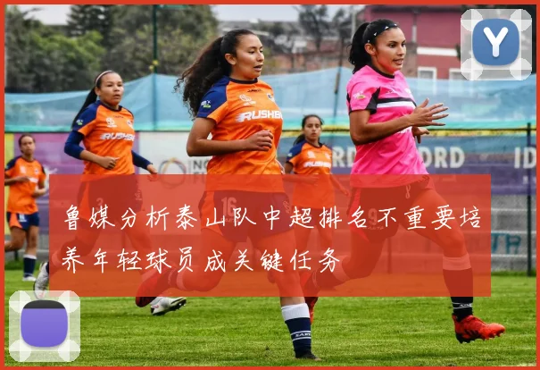 鲁媒分析泰山队中超排名不重要培养年轻球员成关键任务