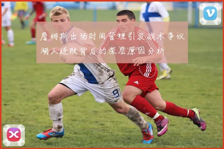 詹姆斯出场时间管理引发战术争议湖人连败背后的深层原因分析