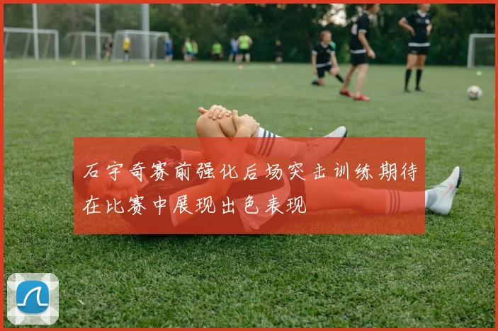 石宇奇赛前强化后场突击训练期待在比赛中展现出色表现